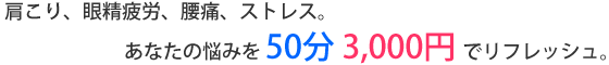 肩こり、眼精疲労、腰痛、ストレス。あなたの悩みを50分3000円でリフレッシュ。